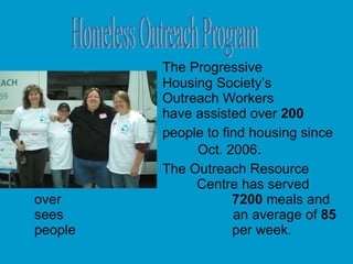 The Progressive  Housing Society’s  Outreach Workers  have assisted over  200 people to find housing since  Oct. 2006 . The Outreach Resource    Centre has served over    7200  meals and sees  an average of  85  people    per week. Homeless Outreach Program 