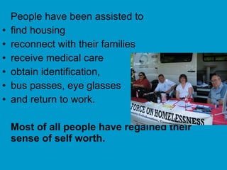 People have been assisted to find housing reconnect with their families receive medical care obtain identification,  bus passes, eye glasses  and return to work.  Most of all people have regained their sense of self worth.  