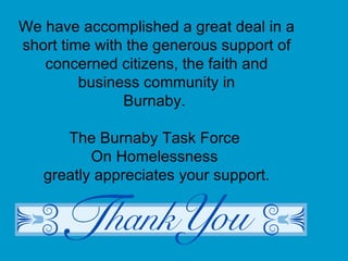 We have accomplished a great deal in a short time with the generous support of concerned citizens, the faith and business community in Burnaby.  The Burnaby Task Force  On Homelessness  greatly appreciates your support. 