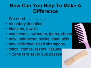 How Can You Help To Make A Difference We need …………… monetary donations  blankets, towels used coats, sweaters, jeans, shoes  new underwear, socks, band aids  new individual sized shampoos,  lotion, combs, razors, tissues 1 zone fare saver bus passes 
