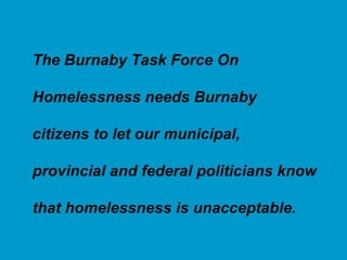 The Burnaby Task Force On  Homelessness needs Burnaby citizens to let our municipal,  provincial and federal politicians know that homelessness is unacceptable. 