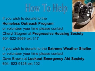 If you wish to donate to the Homeless Outreach Program or volunteer your time please contact  Cheryl Stogren at  Progressive Housing Society 604-522-9669 ext 317 If you wish to donate to the  Extreme Weather Shelter   or volunteer your time please contact Dave Brown at  Lookout Emergency Aid Society 604- 523-9126 ext 102 How To Help 