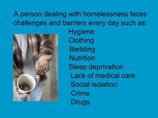 A person dealing with homelessness faces challenges and barriers every day such as: Hygiene Clothing Bedding Nutrition   Sleep deprivation   Lack of medical care   Social isolation Crime Drugs 