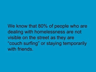 We know that 80% of people who are dealing with homelessness are not visible on the street as they are “couch surfing” or staying temporarily with friends. 