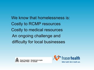 We know that homelessness is: Costly to RCMP resources Costly to medical resources An ongoing challenge and  difficulty for local businesses 