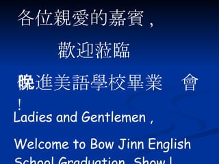 各位親愛的嘉賓 , 歡迎蒞臨 保進美語學校畢業晚會 ! Ladies and Gentlemen , Welcome to Bow Jinn English School Graduation  Show ! 