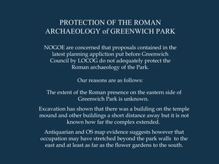 The extent of the Roman presence on the eastern side of Greenwich Park is unknown.  Excavation has shown that there was a building on the temple mound and other buildings a short distance away but it is not known how far the complex extended.  Antiquarian and OS map evidence suggests however that occupation may have stretched beyond the park walls  to the east and at least as far as the flower gardens to the south. PROTECTION OF THE ROMAN ARCHAEOLOGY of GREENWICH PARK NOGOE are concerned that proposals contained in the latest planning appliction put before Greenwich Council by LOCOG do not adequately protect the Roman archaeology of the Park. Our reasons are as follows: 
