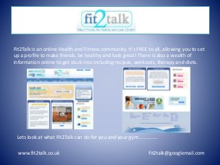 www.fit2talk.co.uk fit2talk@googlemail.com
Fit2Talk is an online Health and Fitness community. It's FREE to all, allowing you to set
up a profile to make friends, be healthy and look great! There is also a wealth of
information online to get stuck into including recipes, workouts, therapy and diets.
x
Lets look at what Fit2Talk can do for you and your gym..............
 