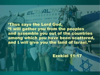 ‘Thus says the Lord God,
“I will gather you from the peoples
and assemble you out of the countries
among which you have been scattered,
and I will give you the land of Israel.”’
Ezekiel 11:17
 