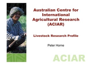 Australian Centre for
    International
Agricultural Research
       (ACIAR)

Livestock Research Profile


        Peter Horne



           ACIAR
 