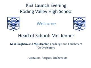KS3 Launch Evening
Roding Valley High School
Welcome
Head of School: Mrs Jenner
Miss Bingham and Miss Hanlon Challenge and Enrichment
Co-Ordinators
Aspiration, Respect, Endeavour!
 