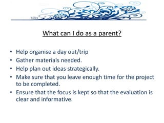 What can I do as a parent?
• Help organise a day out/trip
• Gather materials needed.
• Help plan out ideas strategically.
• Make sure that you leave enough time for the project
to be completed.
• Ensure that the focus is kept so that the evaluation is
clear and informative.
 