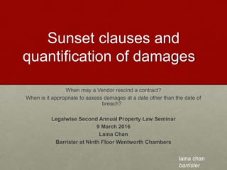 Sunset clauses and
quantification of damages
When may a Vendor rescind a contract?
When is it appropriate to assess damages at a date other than the date of
breach?
Legalwise Second Annual Property Law Seminar
9 March 2016
Laina Chan
Barrister at Ninth Floor Wentworth Chambers
laina chan
barrister
 