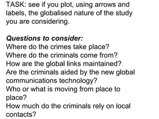 TASK: see if you plot, using arrows and
labels, the globalised nature of the study
you are considering.
Questions to consider:
Where do the crimes take place?
Where do the criminals come from?
How are the global links maintained?
Are the criminals aided by the new global
communications technology?
Who or what is moving from place to
place?
How much do the criminals rely on local
contacts?

 