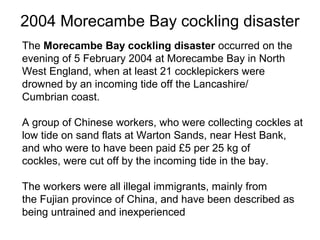 2004 Morecambe Bay cockling disaster
The Morecambe Bay cockling disaster occurred on the
evening of 5 February 2004 at Morecambe Bay in North
West England, when at least 21 cocklepickers were
drowned by an incoming tide off the Lancashire/
Cumbrian coast.
A group of Chinese workers, who were collecting cockles at
low tide on sand flats at Warton Sands, near Hest Bank,
and who were to have been paid £5 per 25 kg of
cockles, were cut off by the incoming tide in the bay.
The workers were all illegal immigrants, mainly from
the Fujian province of China, and have been described as
being untrained and inexperienced

 