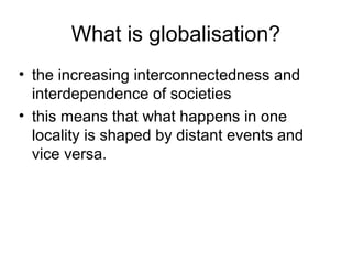 What is globalisation?
• the increasing interconnectedness and
interdependence of societies
• this means that what happens in one
locality is shaped by distant events and
vice versa.

 