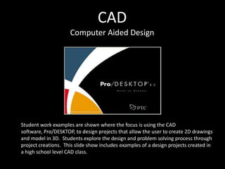 CAD
                     Computer Aided Design




Student work examples are shown where the focus is using the CAD
software, Pro/DESKTOP, to design projects that allow the user to create 2D drawings
and model in 3D. Students explore the design and problem solving process through
project creations. This slide show includes examples of a design projects created in
a high school level CAD class.
 