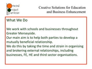 Creative Solutions for Education
                           and Business Enhancement

What We Do

We work with schools and businesses throughout
Greater Merseyside.
Our main aim is to help both parties to develop a
mutually beneficial relationship.
We do this by taking the time and strain in organising
and brokering external relationships, including
businesses, FE, HE and third sector organisations.
 
