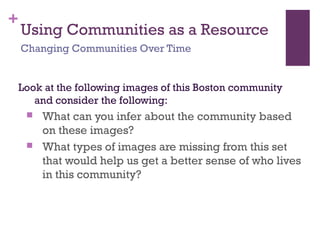 +
Using Communities as a Resource
Look at the following images of this Boston community
and consider the following:
 What can you infer about the community based
on these images?
 What types of images are missing from this set
that would help us get a better sense of who lives
in this community?
Changing Communities Over Time
 