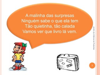 JardimdeInfânciadePodentes
7
A malinha das surpresas
Ninguém sabe o que ela tem
Tão quietinha, tão calada
Vamos ver que livro lá vem.
 