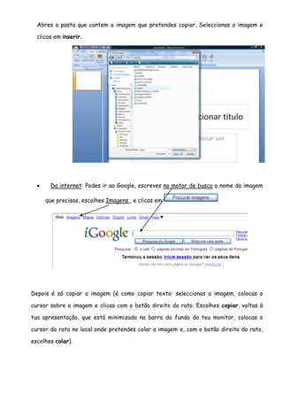 Abres a pasta que contem a imagem que pretendes copiar. Seleccionas a imagem e

  clicas em inserir.




      Da internet: Podes ir ao Google, escreves no motor de busca o nome da imagem

      que precisas, escolhes Imagens , e clicas em




Depois é só copiar a imagem (é como copiar texto: seleccionas a imagem, colocas o

cursor sobre a imagem e clicas com o botão direito do rato. Escolhes copiar, voltas à

tua apresentação, que está minimizada na barra do fundo do teu monitor, colocas o

cursor do rato no local onde pretendes colar a imagem e, com o botão direito do rato,

escolhes colar).
 