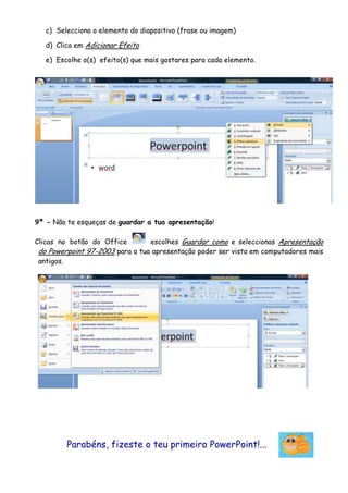 c) Selecciona o elemento do diapositivo (frase ou imagem)

   d) Clica em Adicionar Efeito

   e) Escolhe o(s) efeito(s) que mais gostares para cada elemento.




9º - Não te esqueças de guardar a tua apresentação!

Clicas no botão do Office        escolhes Guardar como e seleccionas Apresentação
 do Powerpoint 97-2003 para a tua apresentação poder ser vista em computadores mais
 antigos.




         Parabéns, fizeste o teu primeiro PowerPoint!...
 