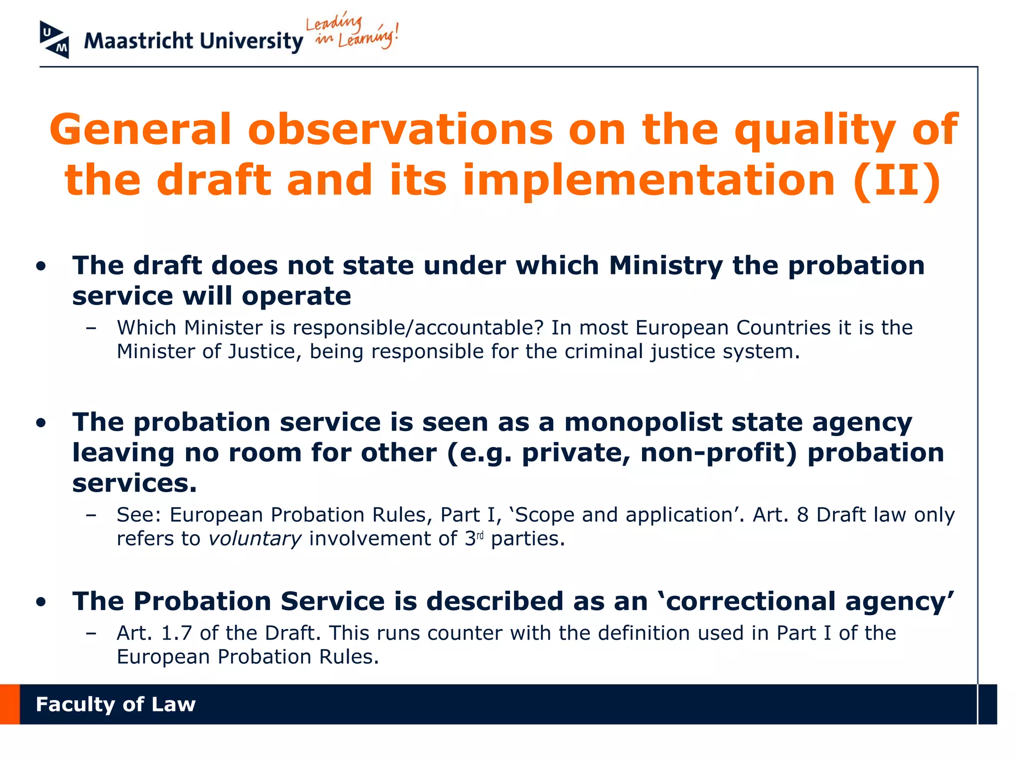 Faculty of Law
General observations on the quality of
the draft and its implementation (II)
• The draft does not state under which Ministry the probation
service will operate
– Which Minister is responsible/accountable? In most European Countries it is the
Minister of Justice, being responsible for the criminal justice system.
• The probation service is seen as a monopolist state agency
leaving no room for other (e.g. private, non-profit) probation
services.
– See: European Probation Rules, Part I, ‘Scope and application’. Art. 8 Draft law only
refers to voluntary involvement of 3rd
parties.
• The Probation Service is described as an ‘correctional agency’
– Art. 1.7 of the Draft. This runs counter with the definition used in Part I of the
European Probation Rules.
 