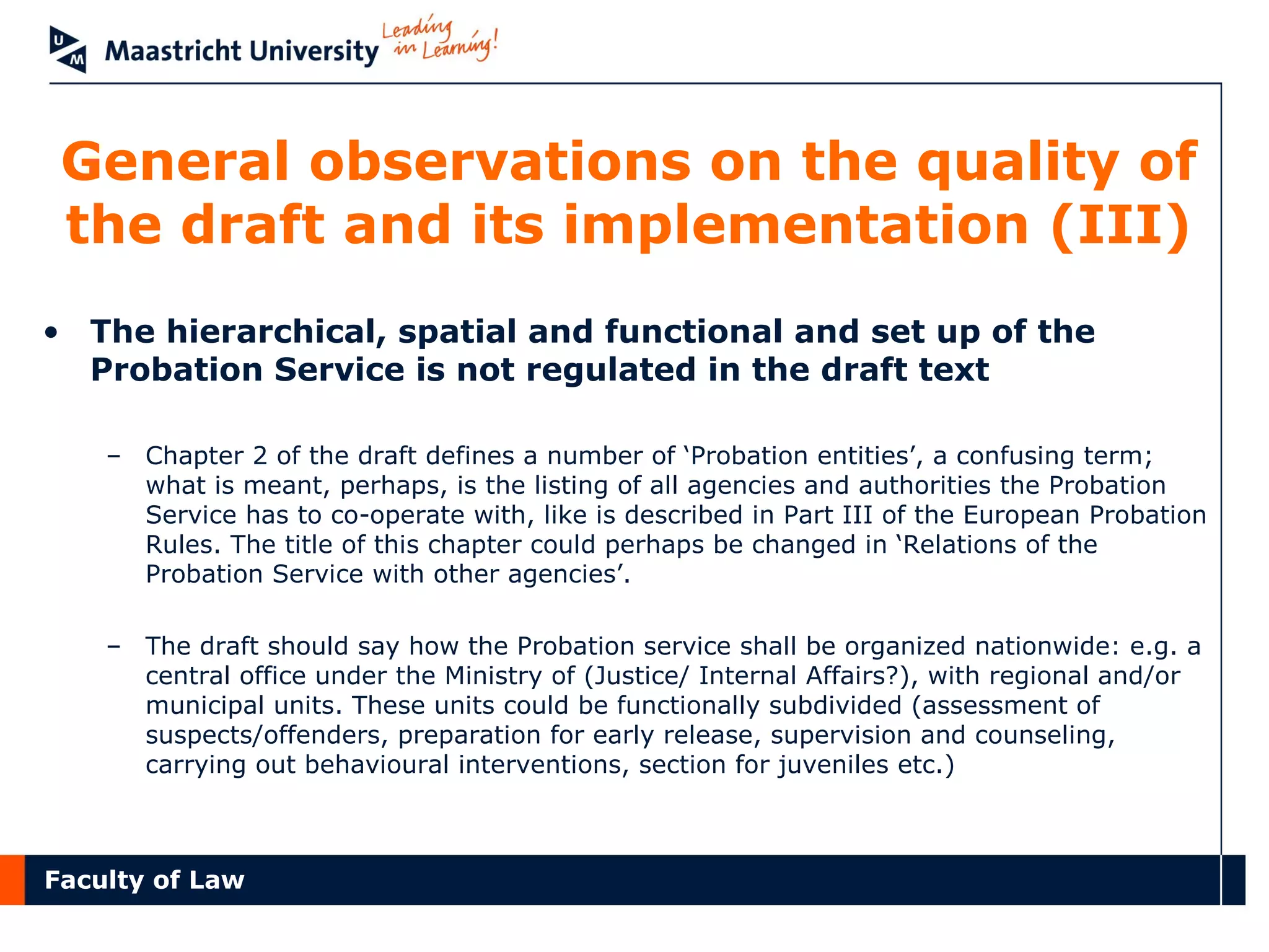 Faculty of Law
General observations on the quality of
the draft and its implementation (III)
• The hierarchical, spatial and functional and set up of the
Probation Service is not regulated in the draft text
– Chapter 2 of the draft defines a number of ‘Probation entities’, a confusing term;
what is meant, perhaps, is the listing of all agencies and authorities the Probation
Service has to co-operate with, like is described in Part III of the European Probation
Rules. The title of this chapter could perhaps be changed in ‘Relations of the
Probation Service with other agencies’.
– The draft should say how the Probation service shall be organized nationwide: e.g. a
central office under the Ministry of (Justice/ Internal Affairs?), with regional and/or
municipal units. These units could be functionally subdivided (assessment of
suspects/offenders, preparation for early release, supervision and counseling,
carrying out behavioural interventions, section for juveniles etc.)
 