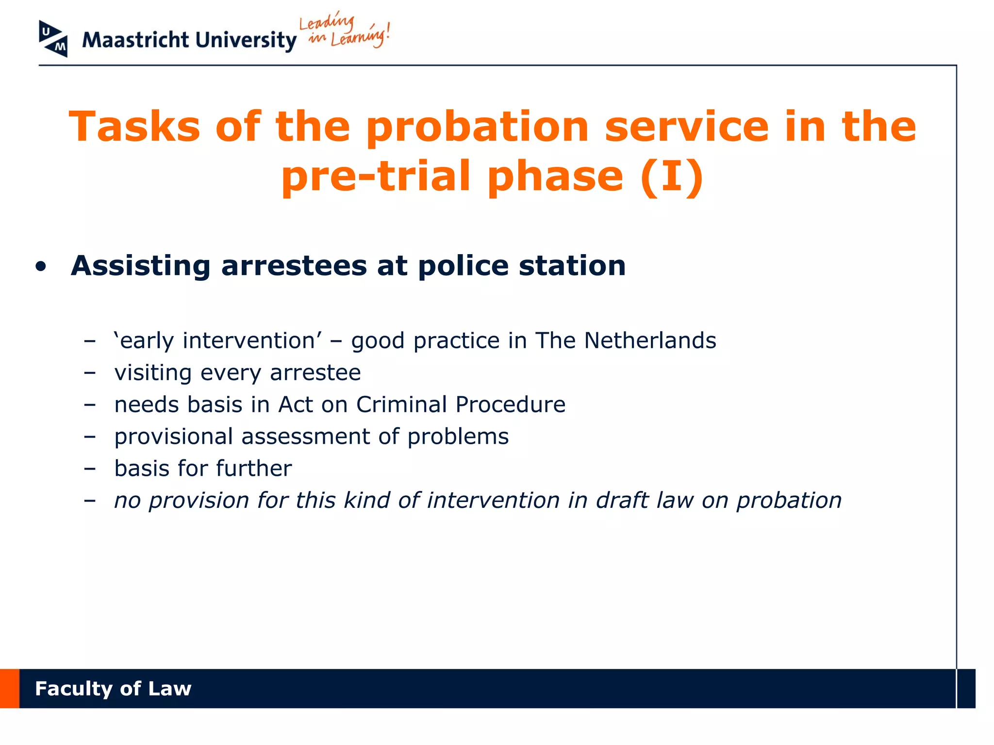 Faculty of Law
Tasks of the probation service in the
pre-trial phase (I)
• Assisting arrestees at police station
– ‘early intervention’ – good practice in The Netherlands
– visiting every arrestee
– needs basis in Act on Criminal Procedure
– provisional assessment of problems
– basis for further
– no provision for this kind of intervention in draft law on probation
 