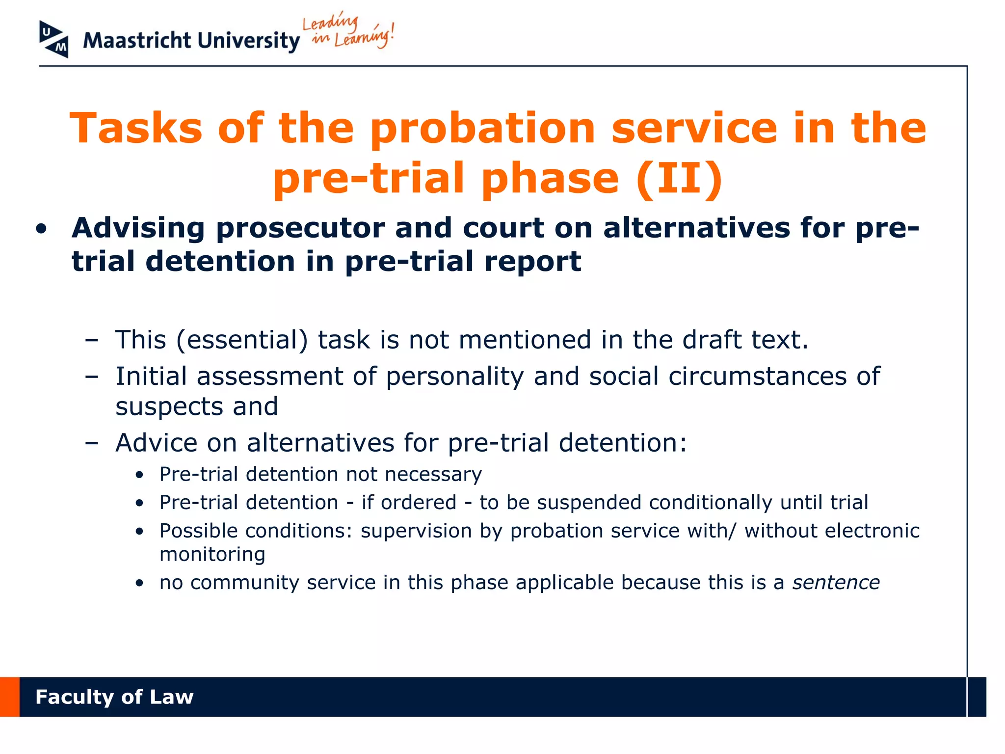 Faculty of Law
Tasks of the probation service in the
pre-trial phase (II)
• Advising prosecutor and court on alternatives for pre-
trial detention in pre-trial report
– This (essential) task is not mentioned in the draft text.
– Initial assessment of personality and social circumstances of
suspects and
– Advice on alternatives for pre-trial detention:
• Pre-trial detention not necessary
• Pre-trial detention - if ordered - to be suspended conditionally until trial
• Possible conditions: supervision by probation service with/ without electronic
monitoring
• no community service in this phase applicable because this is a sentence
 