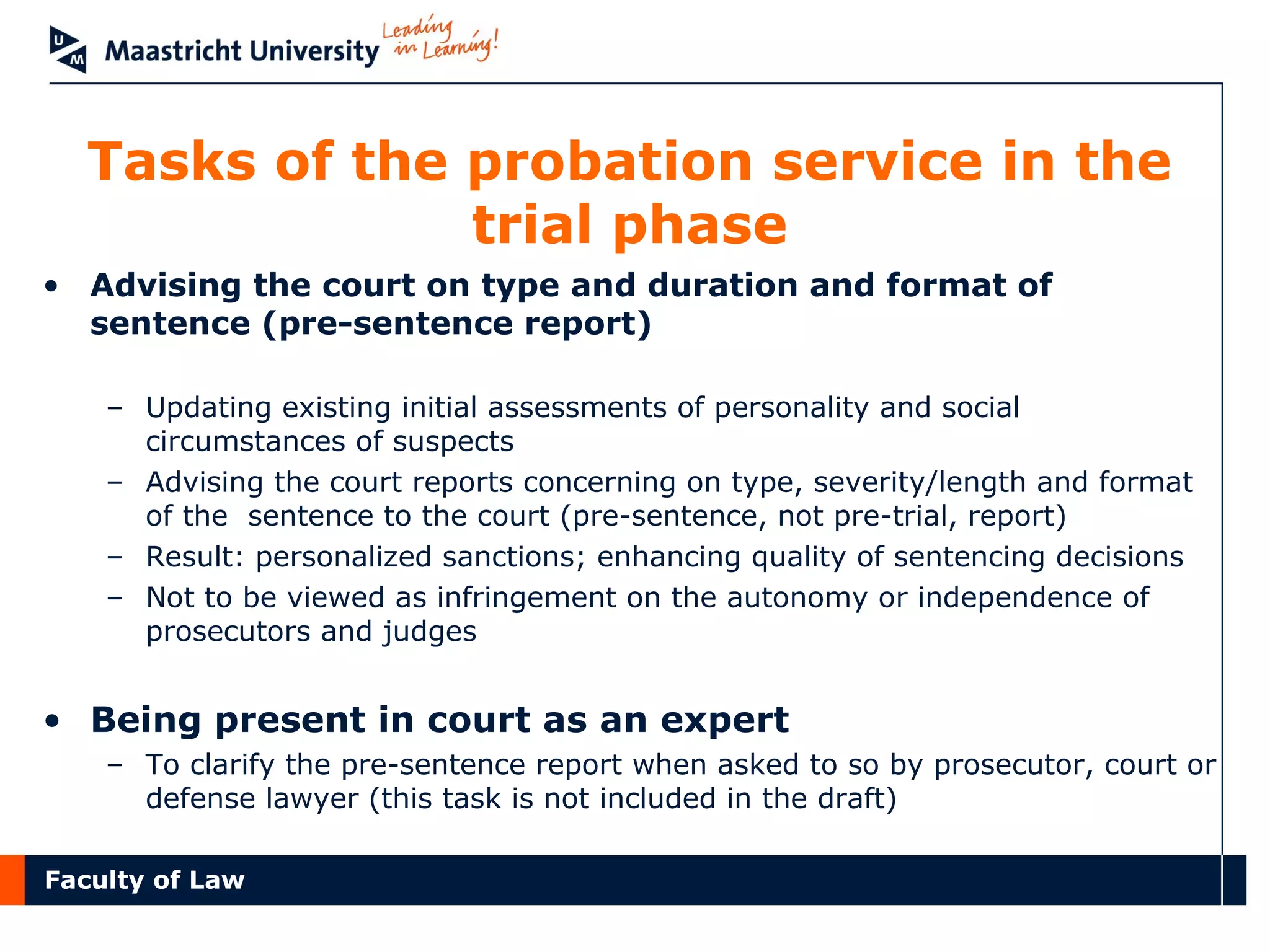 Faculty of Law
Tasks of the probation service in the
trial phase
• Advising the court on type and duration and format of
sentence (pre-sentence report)
– Updating existing initial assessments of personality and social
circumstances of suspects
– Advising the court reports concerning on type, severity/length and format
of the sentence to the court (pre-sentence, not pre-trial, report)
– Result: personalized sanctions; enhancing quality of sentencing decisions
– Not to be viewed as infringement on the autonomy or independence of
prosecutors and judges
• Being present in court as an expert
– To clarify the pre-sentence report when asked to so by prosecutor, court or
defense lawyer (this task is not included in the draft)
 