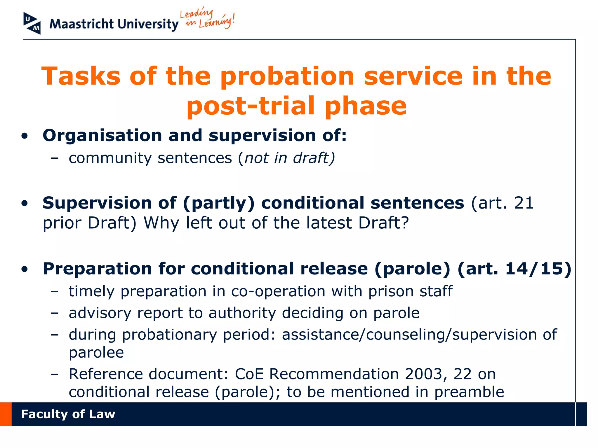 Faculty of Law
Tasks of the probation service in the
post-trial phase
• Organisation and supervision of:
– community sentences (not in draft)
• Supervision of (partly) conditional sentences (art. 21
prior Draft) Why left out of the latest Draft?
• Preparation for conditional release (parole) (art. 14/15)
– timely preparation in co-operation with prison staff
– advisory report to authority deciding on parole
– during probationary period: assistance/counseling/supervision of
parolee
– Reference document: CoE Recommendation 2003, 22 on
conditional release (parole); to be mentioned in preamble
 