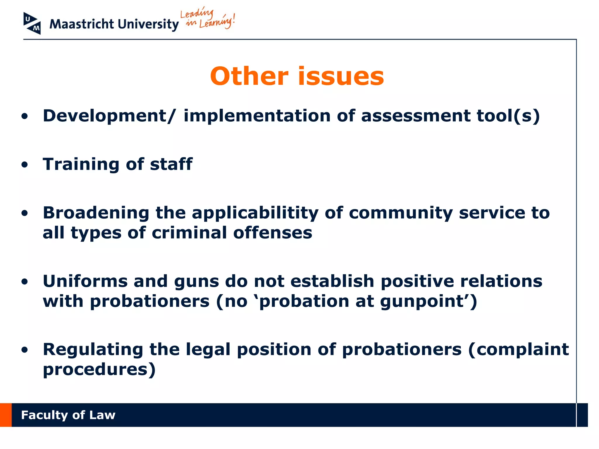 Faculty of Law
Other issues
• Development/ implementation of assessment tool(s)
• Training of staff
• Broadening the applicabilitity of community service to
all types of criminal offenses
• Uniforms and guns do not establish positive relations
with probationers (no ‘probation at gunpoint’)
• Regulating the legal position of probationers (complaint
procedures)
 
