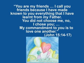 “You are my friends … I call you
   friends because I have made
known to you everything that I have
       learnt from my Father.
       You did not choose me, no,
             I chose you; …
     My commandment to you is to
         love one another.”
                   (John 15:14-17)
 