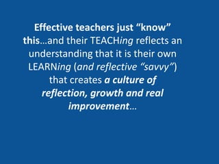 Effective teachers just “know”
this…and their TEACHing reflects an
 understanding that it is their own
 LEARNing (and reflective “savvy”)
       that creates a culture of
     reflection, growth and real
           improvement…
 