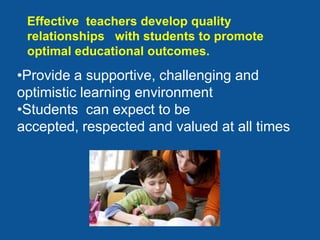 Effective teachers develop quality
 relationships with students to promote
 optimal educational outcomes.
•Provide a supportive, challenging and
optimistic learning environment
•Students can expect to be
accepted, respected and valued at all times
 
