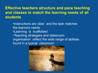 Effective teachers structure and pace teaching
and classes to match the learning needs of all
students
    •Instructions are clear and the task matches
    the learners needs
    •Learning is scaffolded
    •Teaching strategies and classroom
    organisation reflect the wide range of abilities
    found in a typical classroom
 