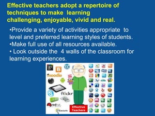 Effective teachers adopt a repertoire of
techniques to make learning
challenging, enjoyable, vivid and real.
•Provide a variety of activities appropriate to
level and preferred learning styles of students.
•Make full use of all resources available.
• Look outside the 4 walls of the classroom for
learning experiences.
 