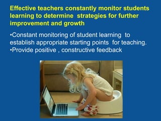 Effective teachers constantly monitor students
learning to determine strategies for further
improvement and growth
•Constant monitoring of student learning to
establish appropriate starting points for teaching.
•Provide positive , constructive feedback
 