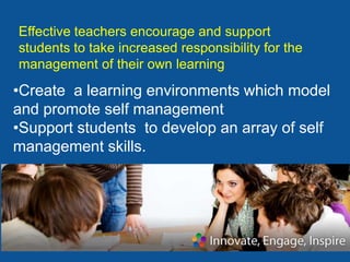Effective teachers encourage and support
students to take increased responsibility for the
management of their own learning
•Create a learning environments which model
and promote self management
•Support students to develop an array of self
management skills.
 