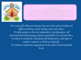 St Utopia’s
                     St Utopia’s is located in the southern suburbs of
                  Melbourne, and has operated for 42 years. It is a mid-
                   sized school. On its AAP, St Utopia’s articulates the
                            following school goals for 2012...


•To create a flexible environment that meets the needs of students of
         different abilities, needs, backgrounds and culture.
    •To help students to become independent, interdependent, self
motivated and self managing, taking responsibility for self and others.
 •To improve standards in Reading and Mathematics, and improve
              student’s capacity to think scientifically.
 •To enhance community engagement at the school, local and global
                                 levels.
 