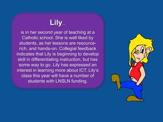 Lily...
   is in her second year of teaching at a
    Catholic school. She is well liked by
  students, as her lessons are resource-
  rich, and hands-on. Collegial feedback
indicates that Lily is beginning to develop
 skill in differentiating instruction, but has
 some way to go. Lily has expressed an
interest in learning more about ICT. Lily’s
    class this year will have a number of
        students with LNSLN funding.
 