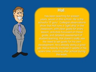 Hal...
        has been teaching for sixteen
   years, seven in this school. He is the
 school’s ‘IT guru’. Collegial observations
   show that Hal runs a ‘tight ship’ in the
   classroom, with clear goals for every
    lesson, activities focussed on these
     goals, and detailed assessment of
  student learning. Hal doesn’t really see
      the need to set goals for his own
 development: he’s already doing a good
job. Hal is heavily involved in sports in his
 spare time, including after school during
                  the week.
 
