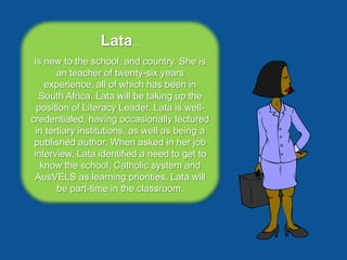 Lata...
 is new to the school, and country. She is
        an teacher of twenty-six years
    experience, all of which has been in
   South Africa. Lata will be taking up the
  position of Literacy Leader. Lata is well-
credentialed, having occasionally lectured
  in tertiary institutions, as well as being a
 published author. When asked in her job
 interview, Lata identified a need to get to
   know the school, Catholic system and
 AusVELS as learning priorities. Lata will
        be part-time in the classroom.
 