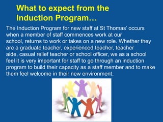 What to expect from the
    Induction Program…
The Induction Program for new staff at St Thomas’ occurs
when a member of staff commences work at our
school, returns to work or takes on a new role. Whether they
are a graduate teacher, experienced teacher, teacher
aide, casual relief teacher or school officer, we as a school
feel it is very important for staff to go through an induction
program to build their capacity as a staff member and to make
them feel welcome in their new environment.
 