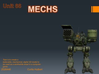 2026446 Curtis Hulbert
Task is to create a
believable, mechanical, digital 3D model to
be used as a worthwhile asset in a computer
game
 