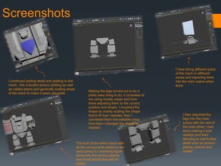 Screenshots
I have doing different parts
of the mech in different
saves and importing them
into the main scene when
done
Making the legs turned out to be a
pretty easy thing to do, it consisted of
me using mostly cubes and from
there adjusting them to the correct
position and shape, I morphed the
shape by mainly scaling the shape
first to fit how I wanted, then I
converted them into editable polys
from then I changed the shape as
needed
I then imported the
legs into the main
scene with the rest of
the body when I had
done making it look
realistic and then
deciding to add further
detail such as armour
plating, pistons and
cables
I continued adding detail and platting to the
mech , this included armour platting as well
as cables lasers and generally scaling areas
of the mech to make it seem plausible.
The look of the entire mech with
all the components added to the
body giving it a imposing figure
along with the armour plating
and small details that will be
added
 
