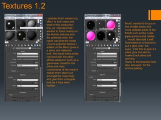 Textures 1.2
I decided that I wanted my
Mech to look clean and
fresh of the production
line, so I decided that I
wanted to focus mainly on
the shinier textures and
the polished ones, the
result was that the metal
chrome polished texture I
added on the Mech gives it
a shiny and reflective
look, the result looks pretty
cool and with the other
effects added on such as a
galvanised metal for the
joints and main
components of the mech it
makes them stand out
amongst the main body
and give them a tougher
look as if they were
hardier.
Next I wanted to focus on
the smaller areas and
more detailed parts of the
Mech such as the rivets
pipes pistons and cables
, I would also add a self
illumination to a texture to
put a glow onto the
eyes, I did this to give it a
eerie glow but also to
make it look alive and
working.
Some of the textures here
also are used for the
armour plating
 