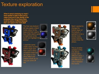 Texture exploration
The first new texture I
did was apply a black
matte colour to the
base and then used a
blue matte steel to give
a bright look to the
mech and highlight the
armour
I used the same
matte colour as the
bottom layer and
then used a shiny
anodized metal red
as it gave a nice
shiny effect and
makes it look as if it
has just come off
the
Next I wanted to
change the
bottom layer of
the texture, I
wanted it to be a
shinier more
newer looking
version than the
others.
This is another
variation of the
one above
except with a
different colour, I
wanted to see
the difference of
colour between
the mechs
 