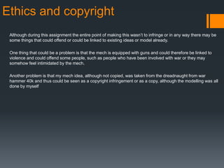 Ethics and copyright
Although during this assignment the entire point of making this wasn’t to infringe or in any way there may be
some things that could offend or could be linked to existing ideas or model already.
One thing that could be a problem is that the mech is equipped with guns and could therefore be linked to
violence and could offend some people, such as people who have been involved with war or they may
somehow feel intimidated by the mech.
Another problem is that my mech idea, although not copied, was taken from the dreadnaught from war
hammer 40k and thus could be seen as a copyright infringement or as a copy, although the modelling was all
done by myself
 